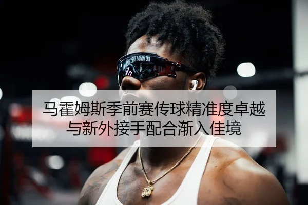 马霍姆斯季前赛传球精准度卓越 与新外接手配合渐入佳境