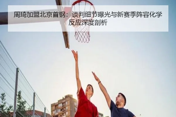 周琦加盟北京首钢：谈判细节曝光与新赛季阵容化学反应深度剖析
