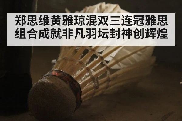 郑思维黄雅琼混双三连冠雅思组合成就非凡羽坛封神创辉煌
